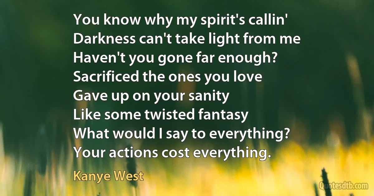 You know why my spirit's callin'
Darkness can't take light from me
Haven't you gone far enough?
Sacrificed the ones you love
Gave up on your sanity
Like some twisted fantasy
What would I say to everything?
Your actions cost everything. (Kanye West)