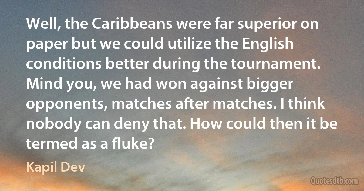 Well, the Caribbeans were far superior on paper but we could utilize the English conditions better during the tournament. Mind you, we had won against bigger opponents, matches after matches. I think nobody can deny that. How could then it be termed as a fluke? (Kapil Dev)