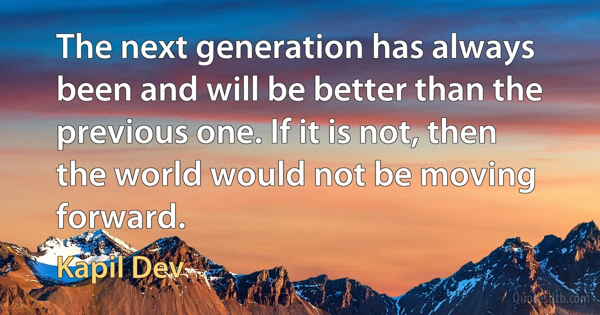 The next generation has always been and will be better than the previous one. If it is not, then the world would not be moving forward. (Kapil Dev)