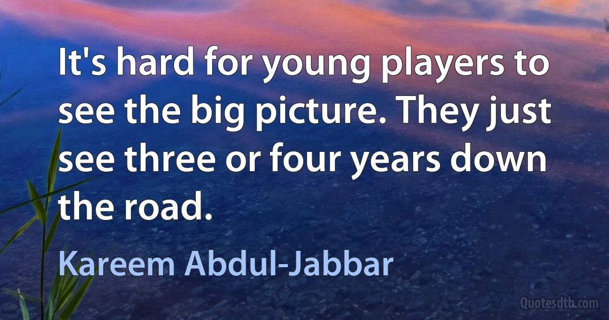 It's hard for young players to see the big picture. They just see three or four years down the road. (Kareem Abdul-Jabbar)