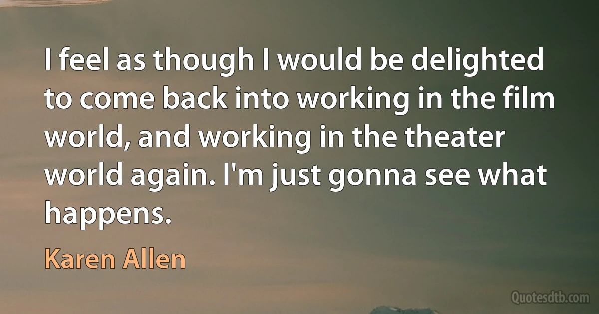 I feel as though I would be delighted to come back into working in the film world, and working in the theater world again. I'm just gonna see what happens. (Karen Allen)