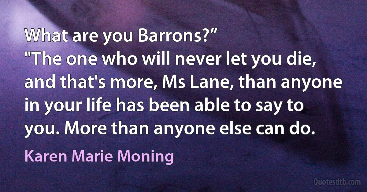 What are you Barrons?”
"The one who will never let you die, and that's more, Ms Lane, than anyone in your life has been able to say to you. More than anyone else can do. (Karen Marie Moning)