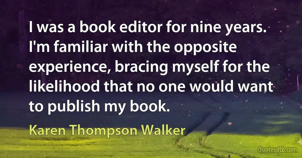 I was a book editor for nine years. I'm familiar with the opposite experience, bracing myself for the likelihood that no one would want to publish my book. (Karen Thompson Walker)