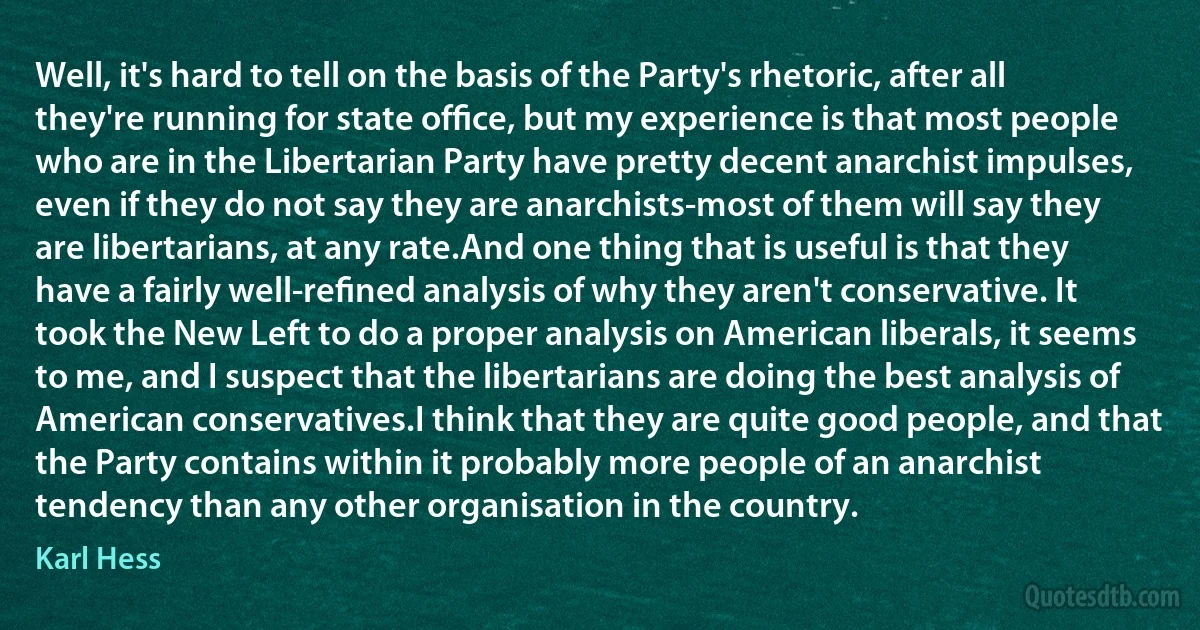 Well, it's hard to tell on the basis of the Party's rhetoric, after all they're running for state ofﬁce, but my experience is that most people who are in the Libertarian Party have pretty decent anarchist impulses, even if they do not say they are anarchists-most of them will say they are libertarians, at any rate.And one thing that is useful is that they have a fairly well-reﬁned analysis of why they aren't conservative. It took the New Left to do a proper analysis on American liberals, it seems to me, and I suspect that the libertarians are doing the best analysis of American conservatives.I think that they are quite good people, and that the Party contains within it probably more people of an anarchist tendency than any other organisation in the country. (Karl Hess)