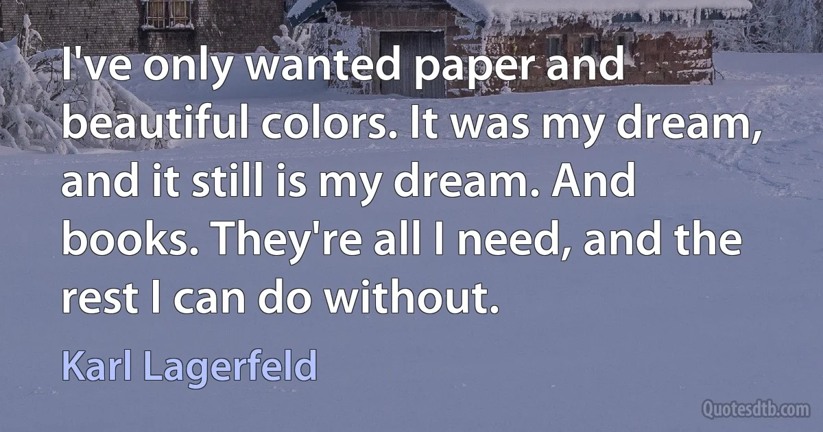 I've only wanted paper and beautiful colors. It was my dream, and it still is my dream. And books. They're all I need, and the rest I can do without. (Karl Lagerfeld)