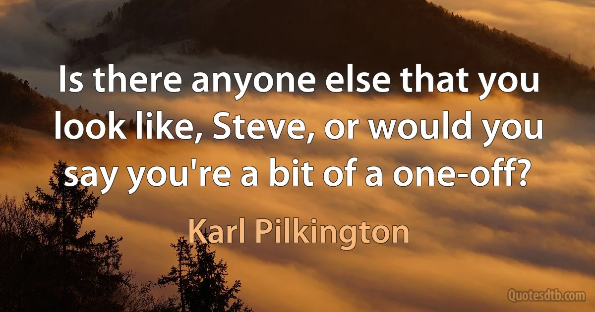 Is there anyone else that you look like, Steve, or would you say you're a bit of a one-off? (Karl Pilkington)