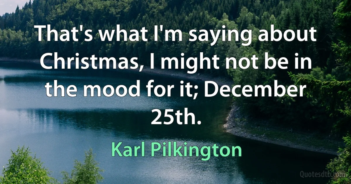 That's what I'm saying about Christmas, I might not be in the mood for it; December 25th. (Karl Pilkington)