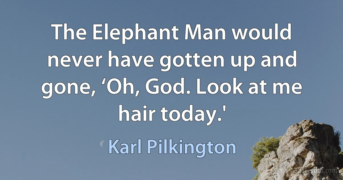 The Elephant Man would never have gotten up and gone, ‘Oh, God. Look at me hair today.' (Karl Pilkington)