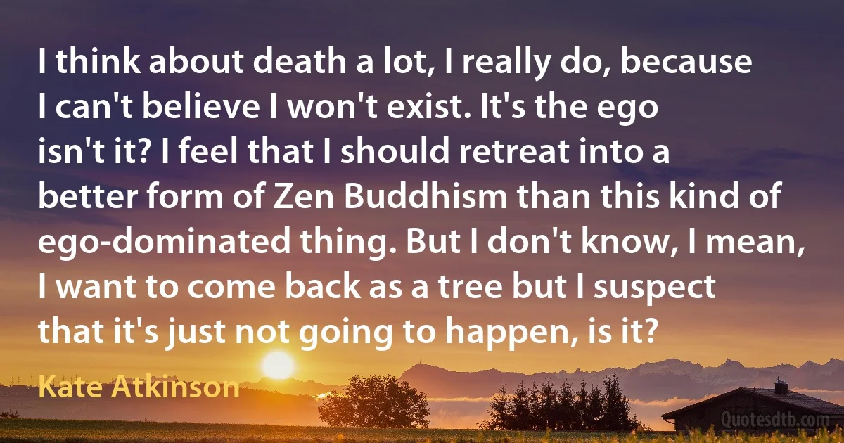 I think about death a lot, I really do, because I can't believe I won't exist. It's the ego isn't it? I feel that I should retreat into a better form of Zen Buddhism than this kind of ego-dominated thing. But I don't know, I mean, I want to come back as a tree but I suspect that it's just not going to happen, is it? (Kate Atkinson)