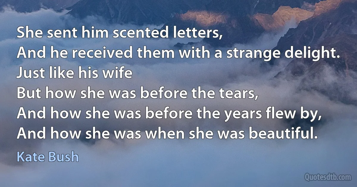 She sent him scented letters,
And he received them with a strange delight.
Just like his wife
But how she was before the tears,
And how she was before the years flew by,
And how she was when she was beautiful. (Kate Bush)