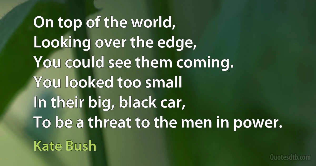 On top of the world,
Looking over the edge,
You could see them coming.
You looked too small
In their big, black car,
To be a threat to the men in power. (Kate Bush)