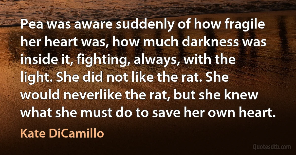 Pea was aware suddenly of how fragile her heart was, how much darkness was inside it, fighting, always, with the light. She did not like the rat. She would neverlike the rat, but she knew what she must do to save her own heart. (Kate DiCamillo)