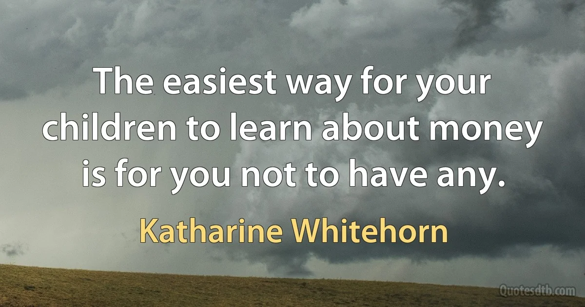 The easiest way for your children to learn about money is for you not to have any. (Katharine Whitehorn)