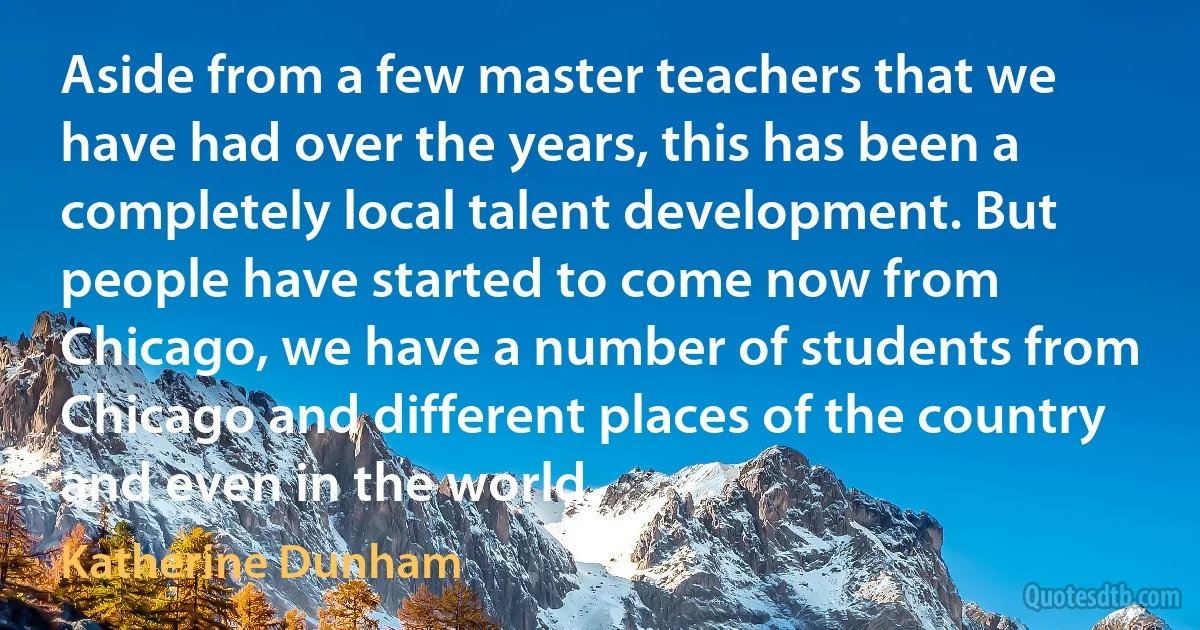 Aside from a few master teachers that we have had over the years, this has been a completely local talent development. But people have started to come now from Chicago, we have a number of students from Chicago and different places of the country and even in the world. (Katherine Dunham)