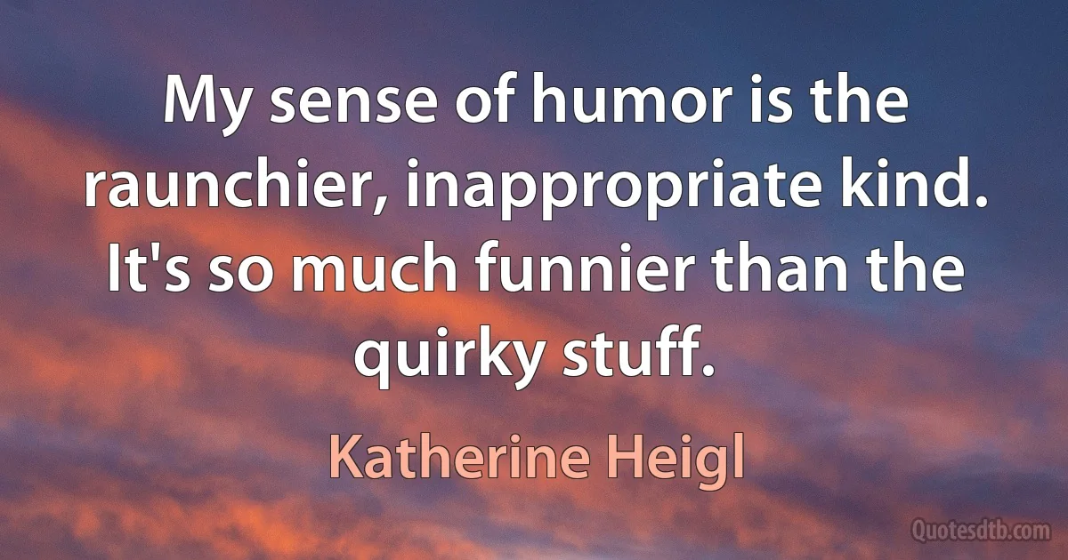 My sense of humor is the raunchier, inappropriate kind. It's so much funnier than the quirky stuff. (Katherine Heigl)