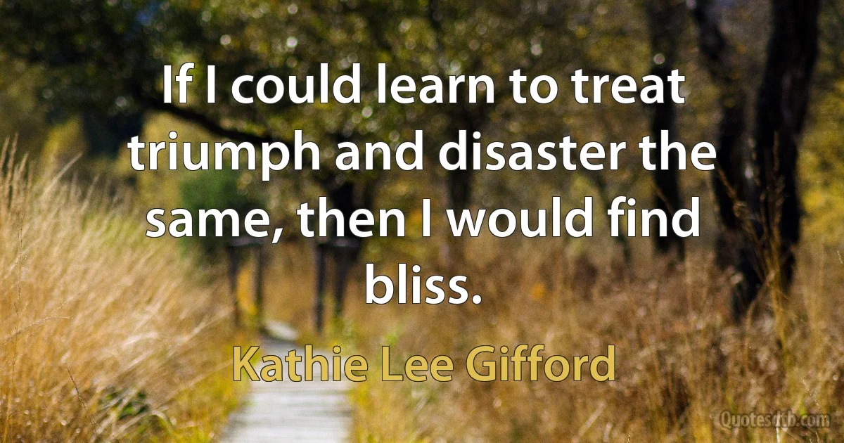 If I could learn to treat triumph and disaster the same, then I would find bliss. (Kathie Lee Gifford)