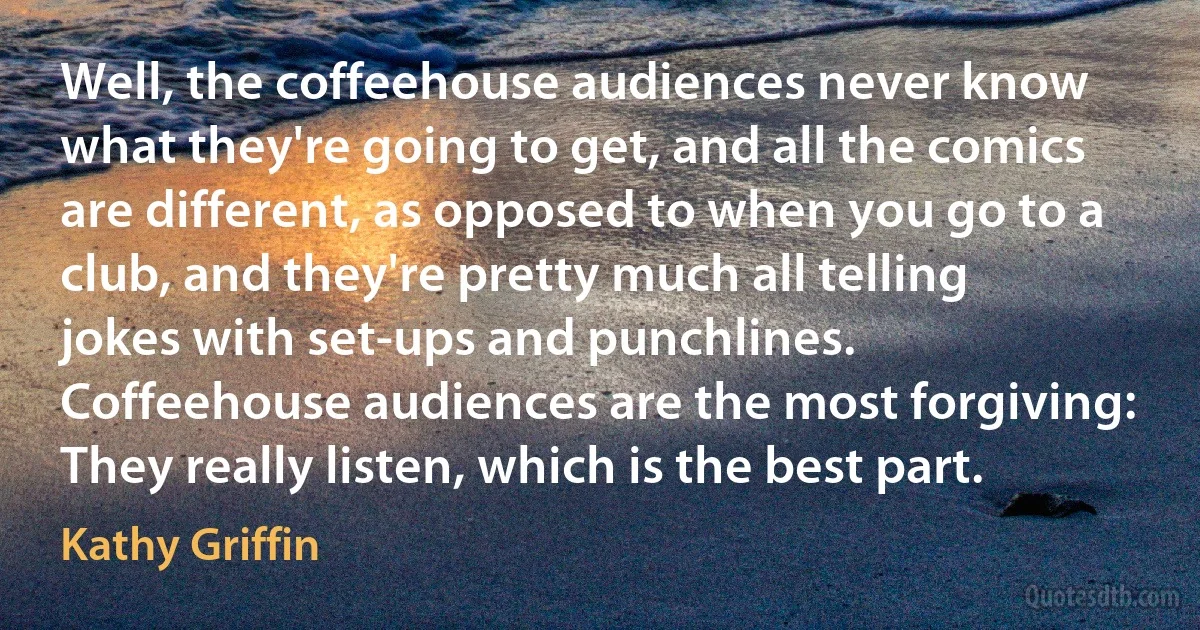 Well, the coffeehouse audiences never know what they're going to get, and all the comics are different, as opposed to when you go to a club, and they're pretty much all telling jokes with set-ups and punchlines. Coffeehouse audiences are the most forgiving: They really listen, which is the best part. (Kathy Griffin)