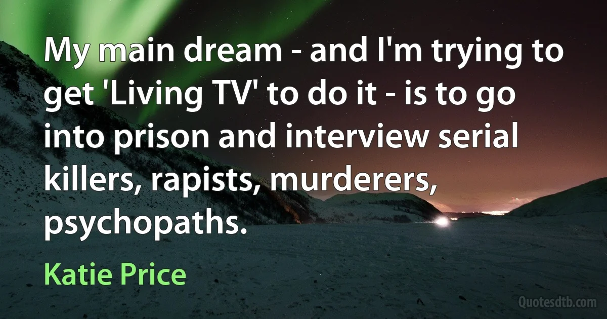 My main dream - and I'm trying to get 'Living TV' to do it - is to go into prison and interview serial killers, rapists, murderers, psychopaths. (Katie Price)