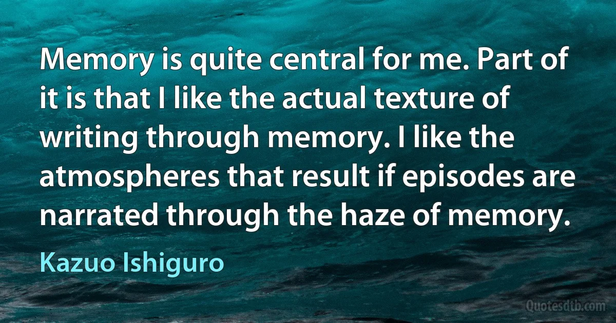 Memory is quite central for me. Part of it is that I like the actual texture of writing through memory. I like the atmospheres that result if episodes are narrated through the haze of memory. (Kazuo Ishiguro)