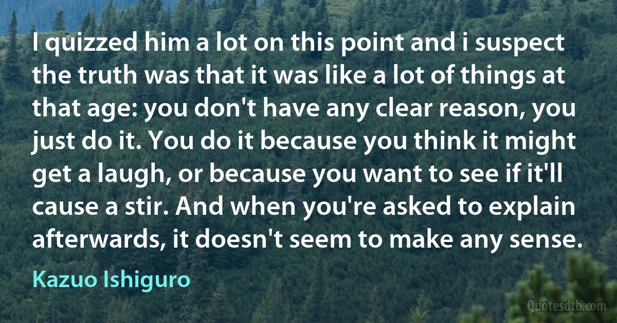 I quizzed him a lot on this point and i suspect the truth was that it was like a lot of things at that age: you don't have any clear reason, you just do it. You do it because you think it might get a laugh, or because you want to see if it'll cause a stir. And when you're asked to explain afterwards, it doesn't seem to make any sense. (Kazuo Ishiguro)