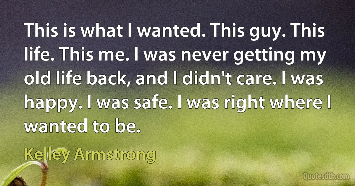 This is what I wanted. This guy. This life. This me. I was never getting my old life back, and I didn't care. I was happy. I was safe. I was right where I wanted to be. (Kelley Armstrong)