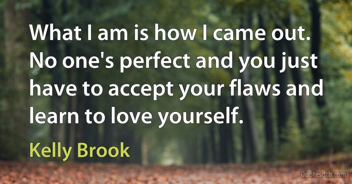 What I am is how I came out. No one's perfect and you just have to accept your flaws and learn to love yourself. (Kelly Brook)