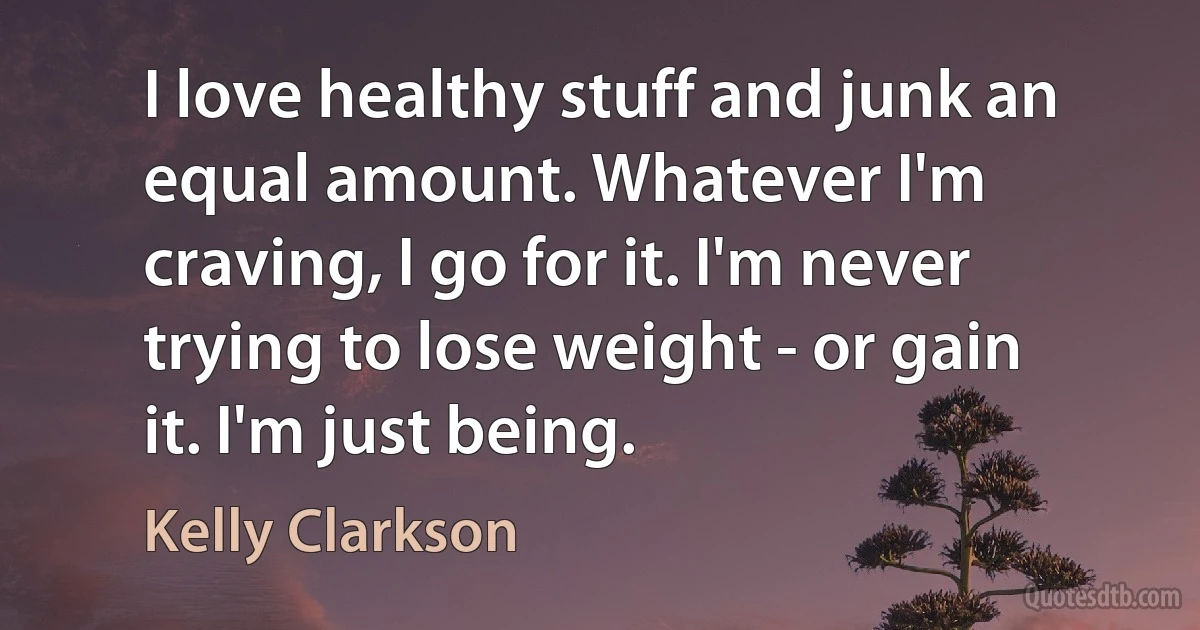 I love healthy stuff and junk an equal amount. Whatever I'm craving, I go for it. I'm never trying to lose weight - or gain it. I'm just being. (Kelly Clarkson)