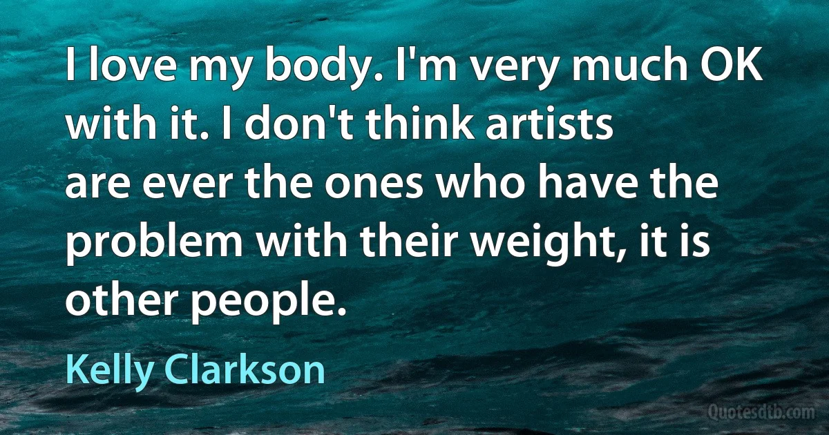 I love my body. I'm very much OK with it. I don't think artists are ever the ones who have the problem with their weight, it is other people. (Kelly Clarkson)