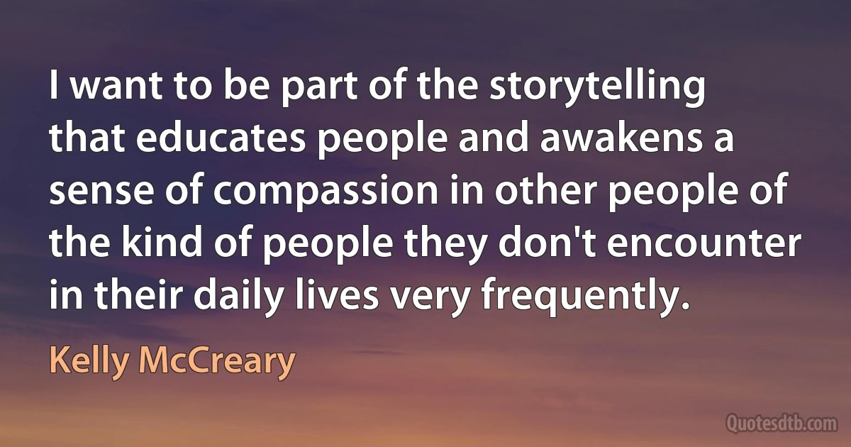 I want to be part of the storytelling that educates people and awakens a sense of compassion in other people of the kind of people they don't encounter in their daily lives very frequently. (Kelly McCreary)