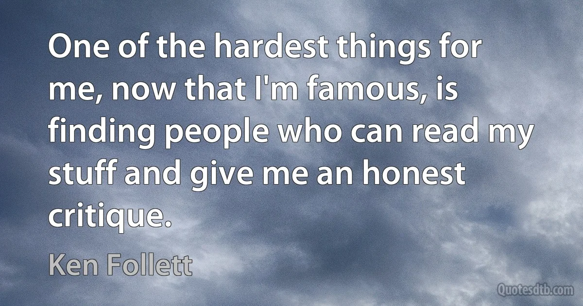 One of the hardest things for me, now that I'm famous, is finding people who can read my stuff and give me an honest critique. (Ken Follett)