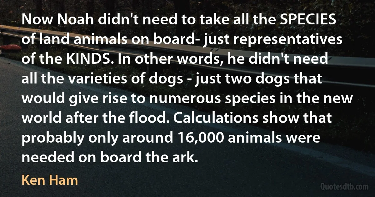 Now Noah didn't need to take all the SPECIES of land animals on board- just representatives of the KINDS. In other words, he didn't need all the varieties of dogs - just two dogs that would give rise to numerous species in the new world after the flood. Calculations show that probably only around 16,000 animals were needed on board the ark. (Ken Ham)