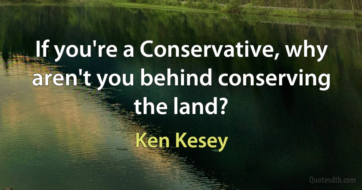 If you're a Conservative, why aren't you behind conserving the land? (Ken Kesey)