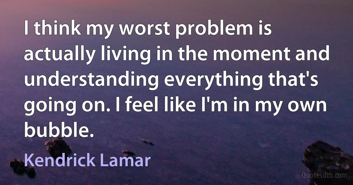 I think my worst problem is actually living in the moment and understanding everything that's going on. I feel like I'm in my own bubble. (Kendrick Lamar)