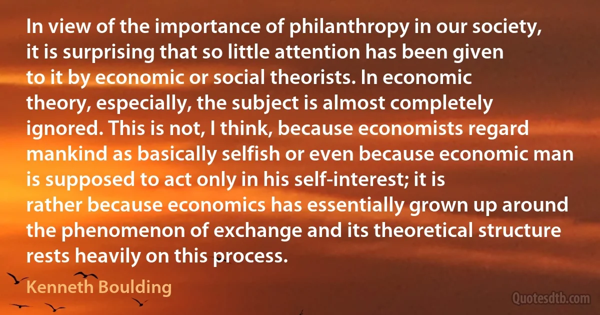 In view of the importance of philanthropy in our society, it is surprising that so little attention has been given to it by economic or social theorists. In economic theory, especially, the subject is almost completely ignored. This is not, I think, because economists regard mankind as basically selfish or even because economic man is supposed to act only in his self-interest; it is rather because economics has essentially grown up around the phenomenon of exchange and its theoretical structure rests heavily on this process. (Kenneth Boulding)