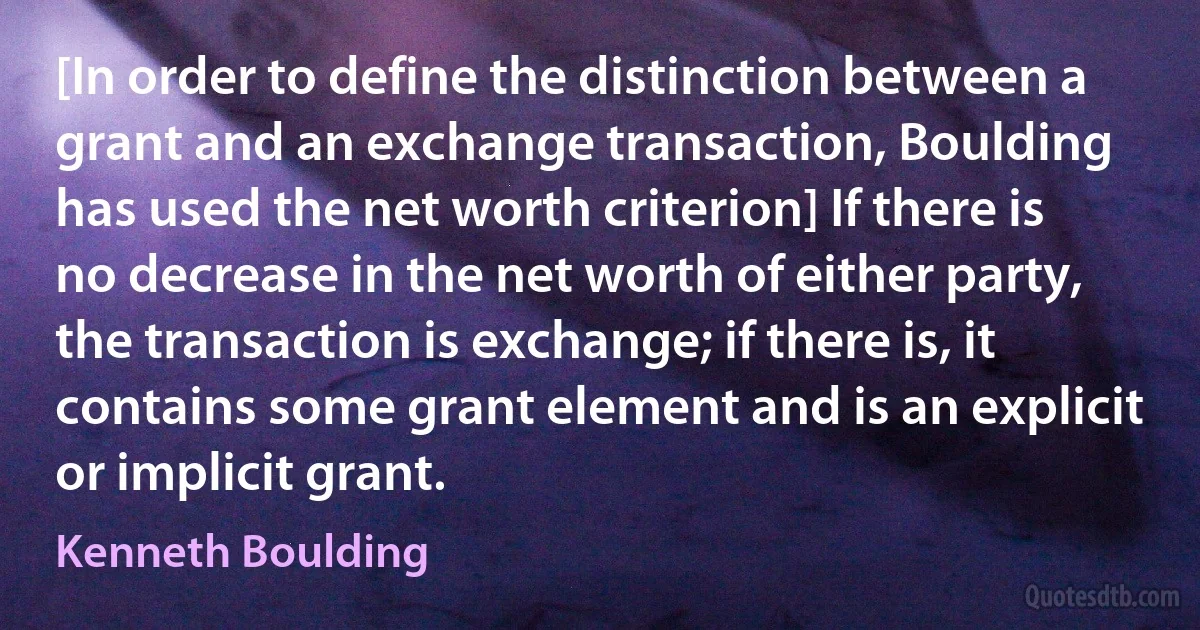 [In order to define the distinction between a grant and an exchange transaction, Boulding has used the net worth criterion] If there is no decrease in the net worth of either party, the transaction is exchange; if there is, it contains some grant element and is an explicit or implicit grant. (Kenneth Boulding)