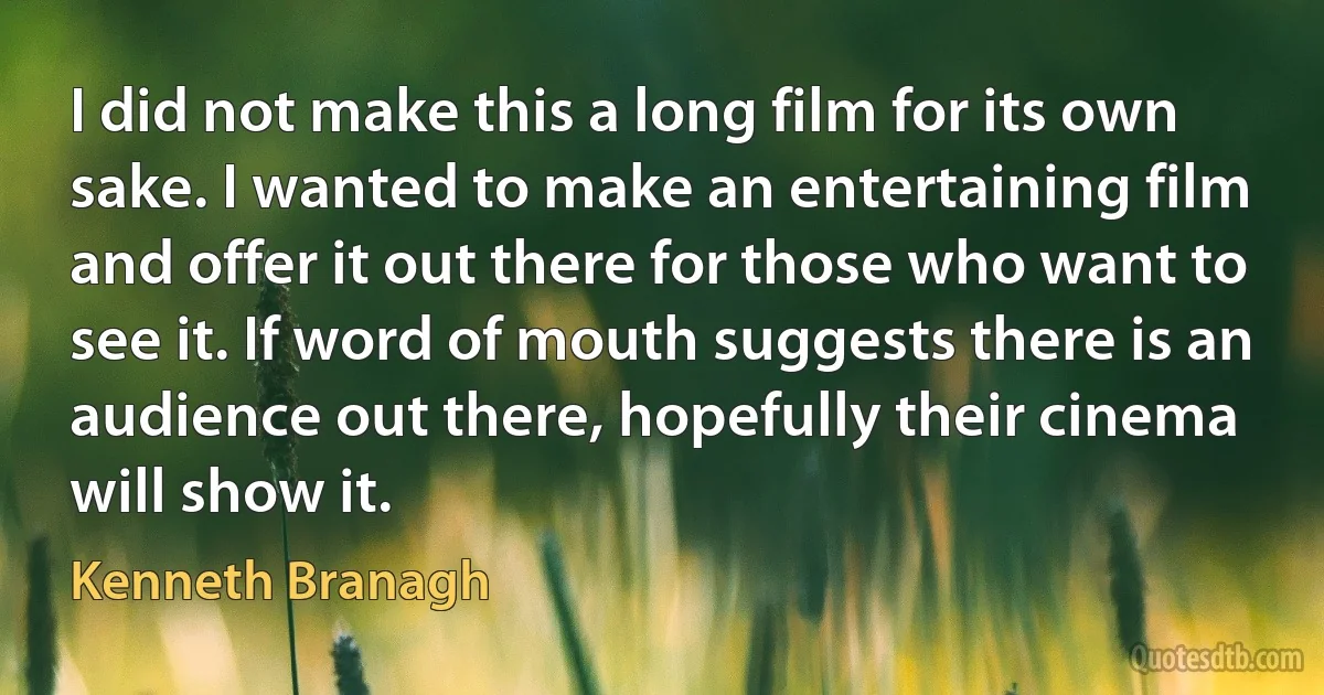 I did not make this a long film for its own sake. I wanted to make an entertaining film and offer it out there for those who want to see it. If word of mouth suggests there is an audience out there, hopefully their cinema will show it. (Kenneth Branagh)