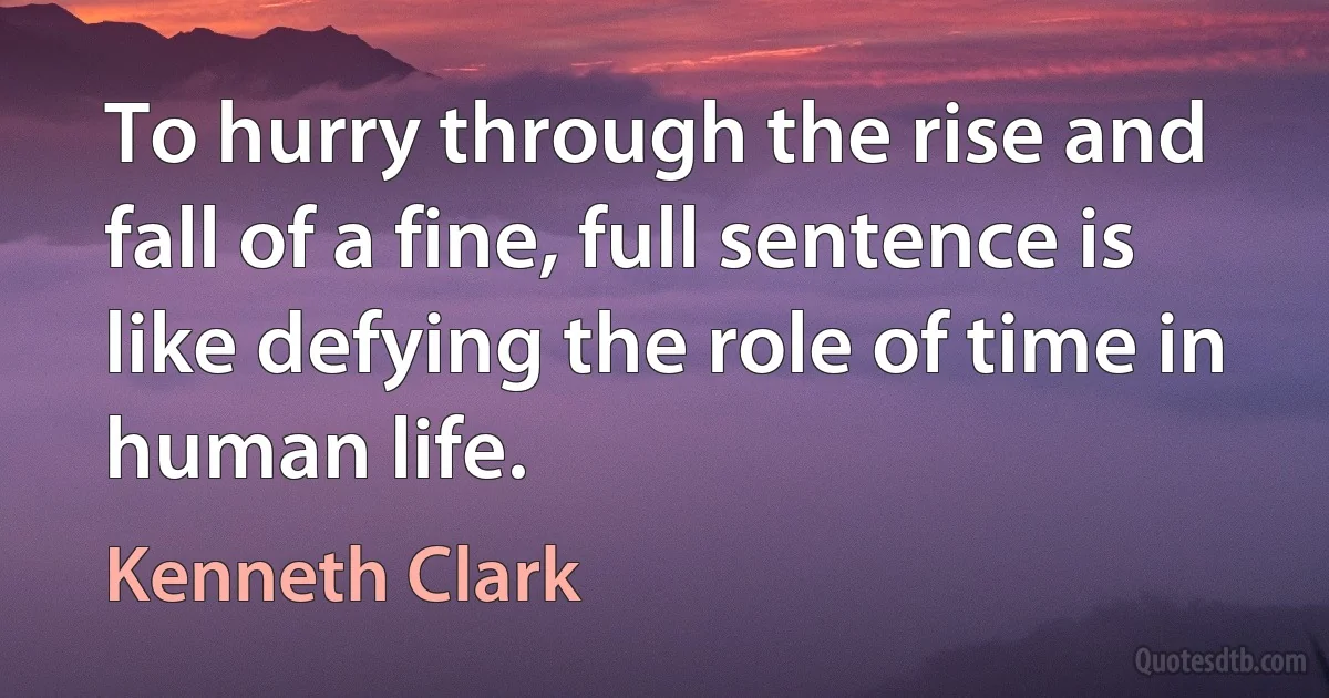 To hurry through the rise and fall of a fine, full sentence is like defying the role of time in human life. (Kenneth Clark)