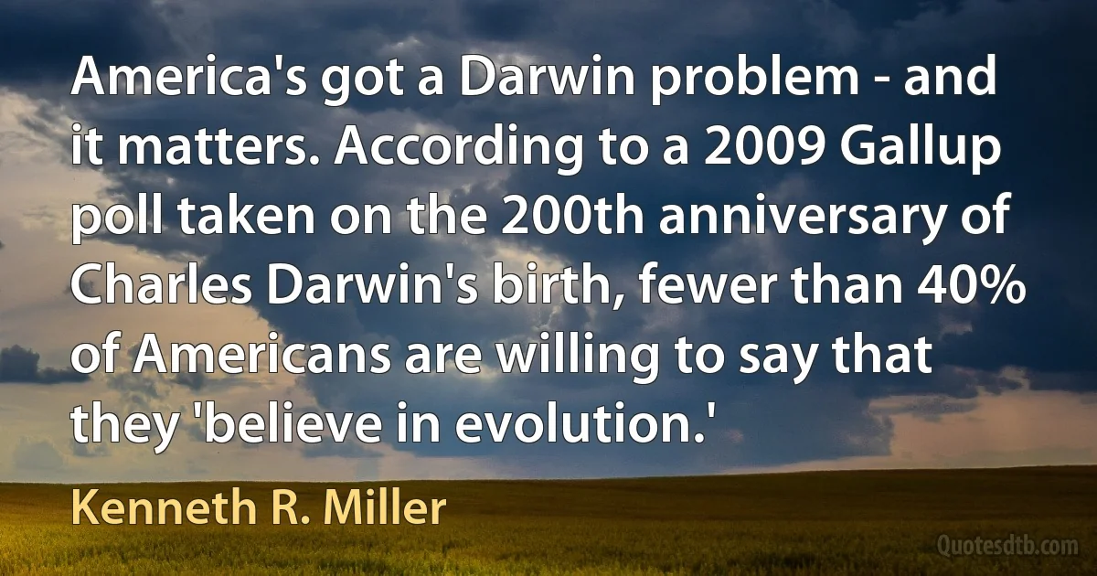 America's got a Darwin problem - and it matters. According to a 2009 Gallup poll taken on the 200th anniversary of Charles Darwin's birth, fewer than 40% of Americans are willing to say that they 'believe in evolution.' (Kenneth R. Miller)