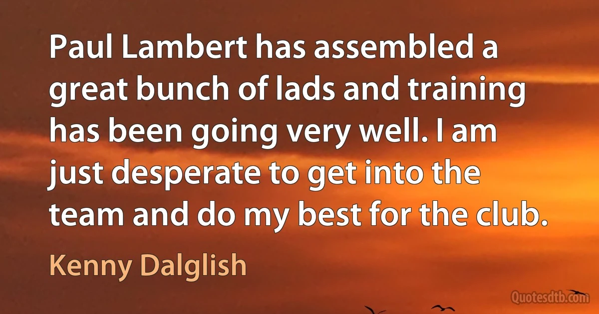 Paul Lambert has assembled a great bunch of lads and training has been going very well. I am just desperate to get into the team and do my best for the club. (Kenny Dalglish)