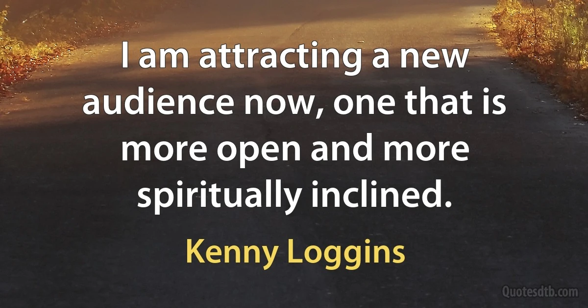 I am attracting a new audience now, one that is more open and more spiritually inclined. (Kenny Loggins)