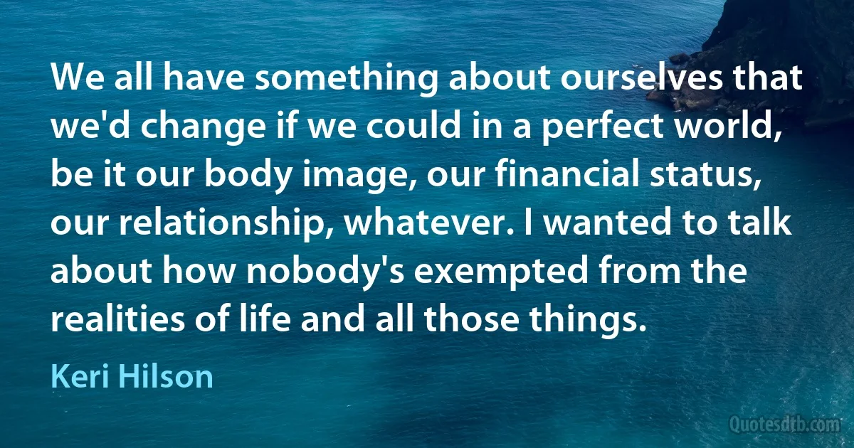 We all have something about ourselves that we'd change if we could in a perfect world, be it our body image, our financial status, our relationship, whatever. I wanted to talk about how nobody's exempted from the realities of life and all those things. (Keri Hilson)