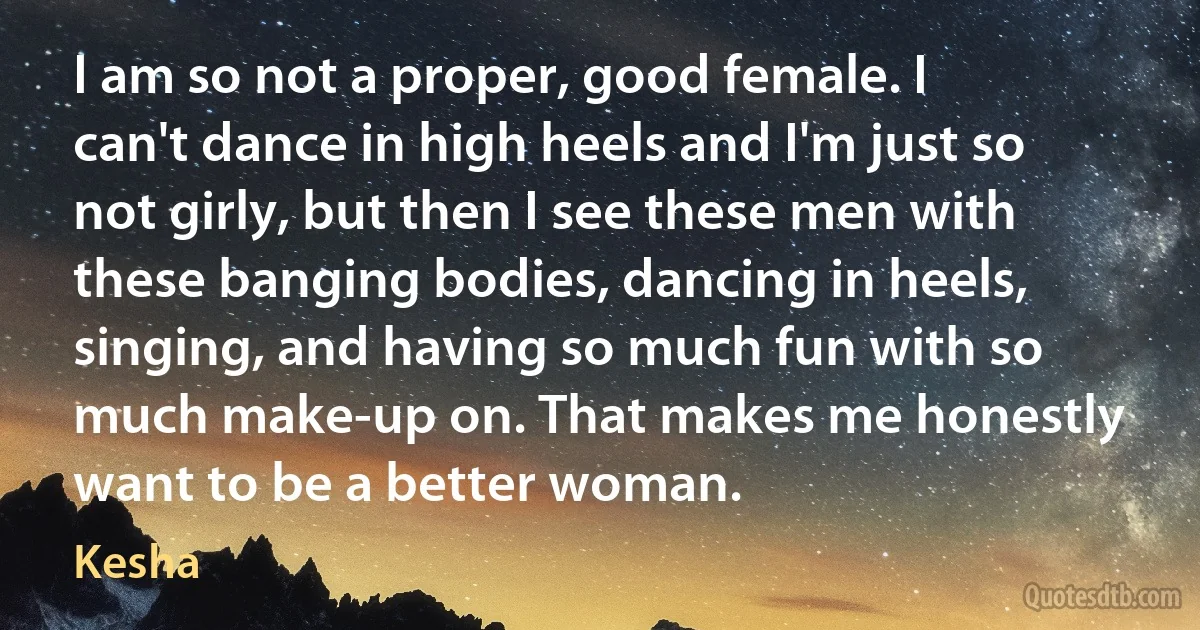 I am so not a proper, good female. I can't dance in high heels and I'm just so not girly, but then I see these men with these banging bodies, dancing in heels, singing, and having so much fun with so much make-up on. That makes me honestly want to be a better woman. (Kesha)