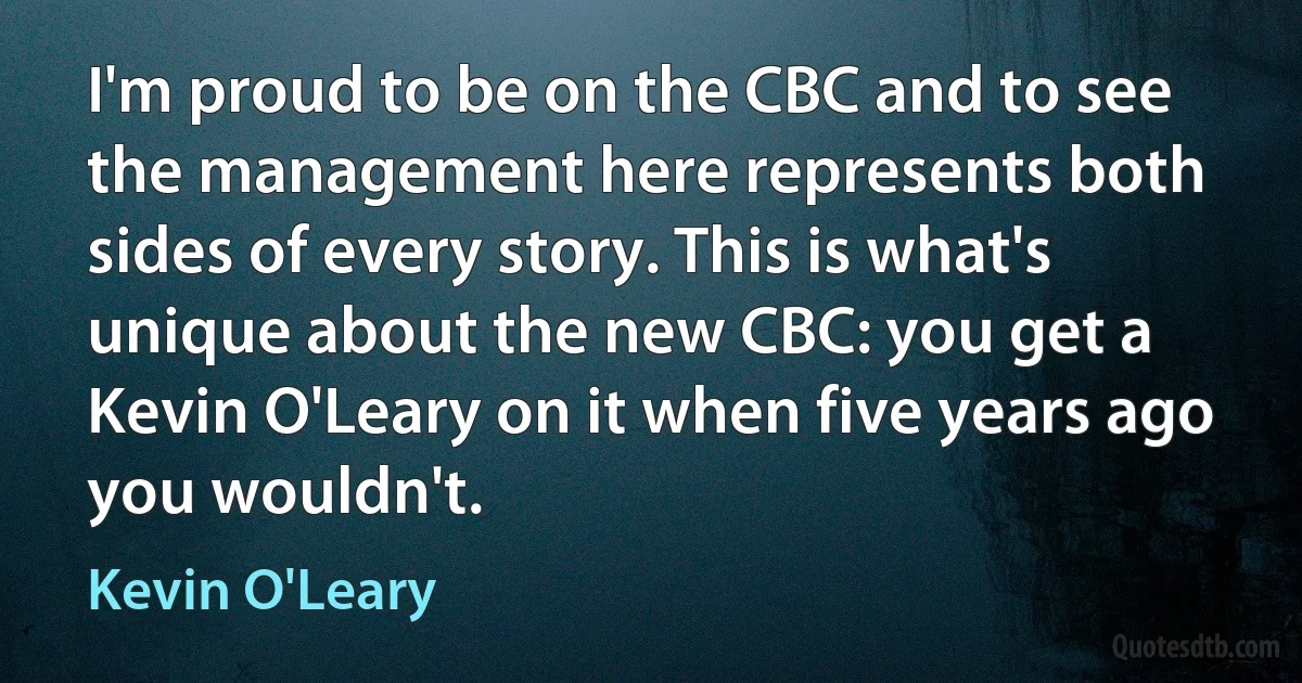 I'm proud to be on the CBC and to see the management here represents both sides of every story. This is what's unique about the new CBC: you get a Kevin O'Leary on it when five years ago you wouldn't. (Kevin O'Leary)