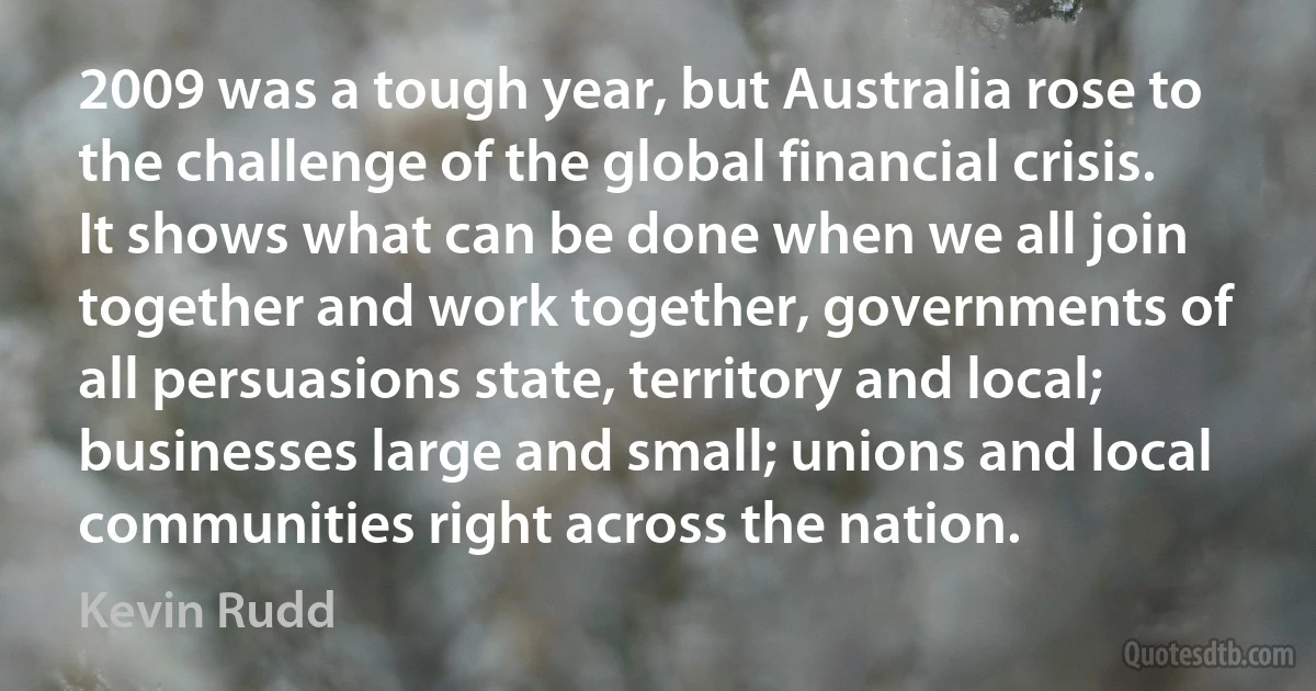 2009 was a tough year, but Australia rose to the challenge of the global financial crisis. It shows what can be done when we all join together and work together, governments of all persuasions state, territory and local; businesses large and small; unions and local communities right across the nation. (Kevin Rudd)