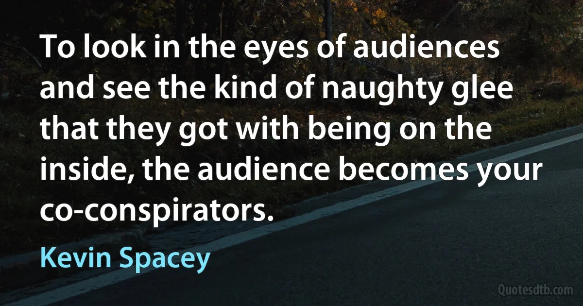 To look in the eyes of audiences and see the kind of naughty glee that they got with being on the inside, the audience becomes your co-conspirators. (Kevin Spacey)