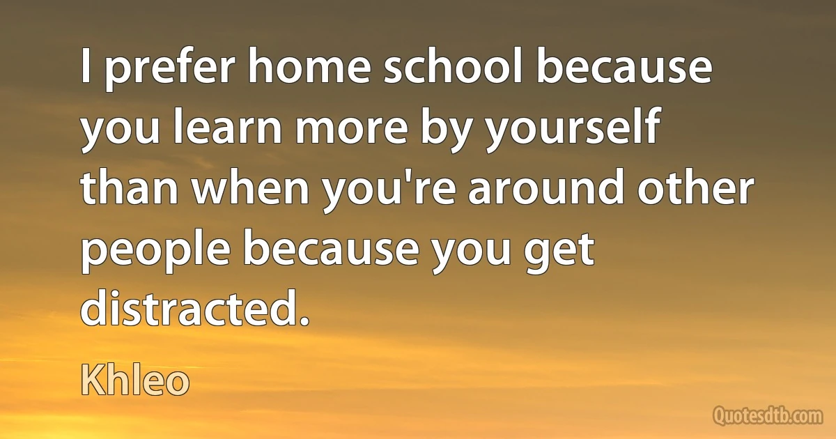 I prefer home school because you learn more by yourself than when you're around other people because you get distracted. (Khleo)