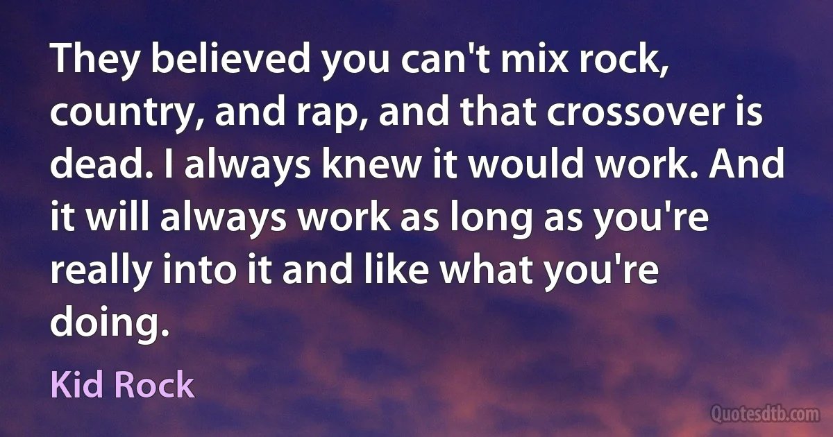 They believed you can't mix rock, country, and rap, and that crossover is dead. I always knew it would work. And it will always work as long as you're really into it and like what you're doing. (Kid Rock)