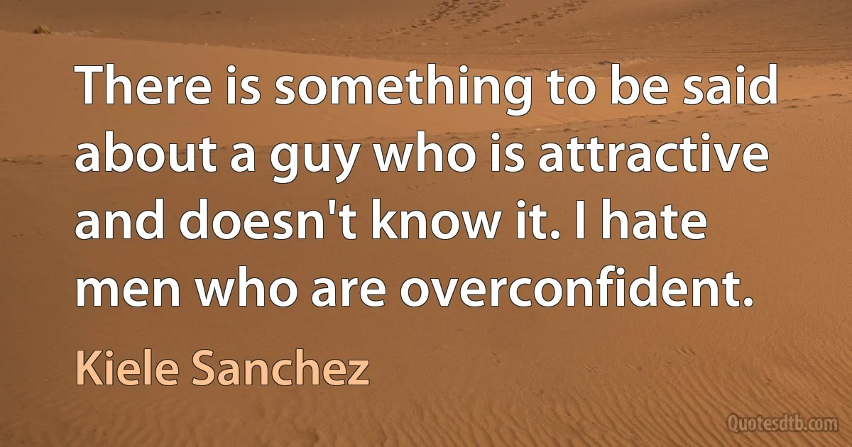 There is something to be said about a guy who is attractive and doesn't know it. I hate men who are overconfident. (Kiele Sanchez)