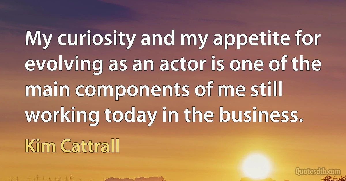 My curiosity and my appetite for evolving as an actor is one of the main components of me still working today in the business. (Kim Cattrall)