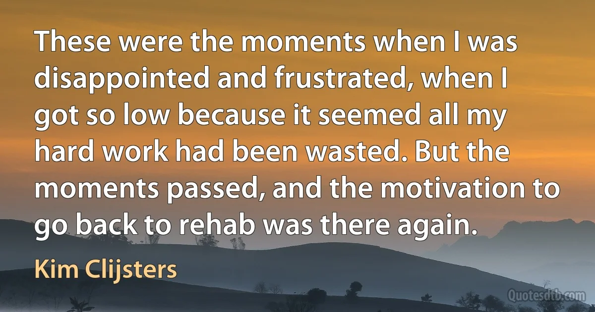 These were the moments when I was disappointed and frustrated, when I got so low because it seemed all my hard work had been wasted. But the moments passed, and the motivation to go back to rehab was there again. (Kim Clijsters)